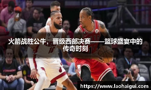 火箭战胜公牛，晋级西部决赛——篮球盛宴中的传奇时刻