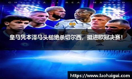 皇马凭本泽马头槌绝杀切尔西，挺进欧冠决赛！