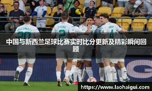 中国与新西兰足球比赛实时比分更新及精彩瞬间回顾